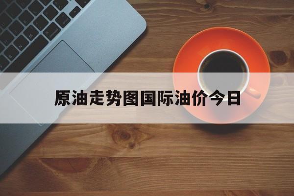 原油走势图国际油价今日(原油走势图国际油价今日行情)